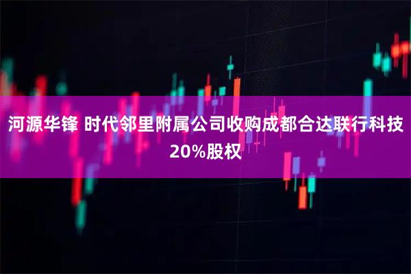 河源华锋 时代邻里附属公司收购成都合达联行科技20%股权