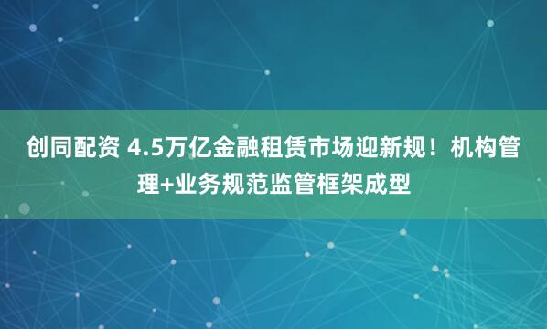 创同配资 4.5万亿金融租赁市场迎新规！机构管理+业务规范监管框架成型