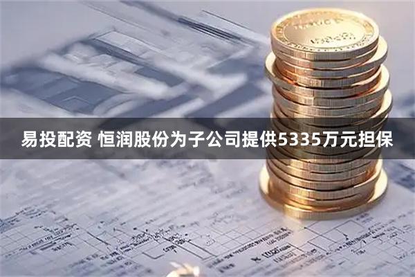 易投配资 恒润股份为子公司提供5335万元担保