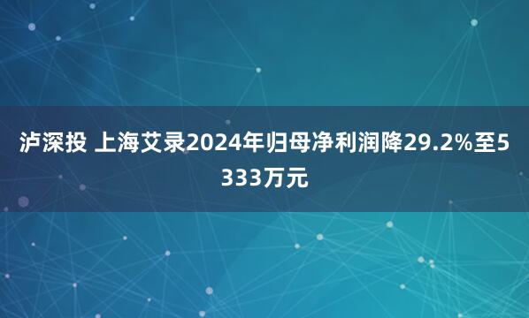 泸深投 上海艾录2024年归母净利润降29.2%至5333万元