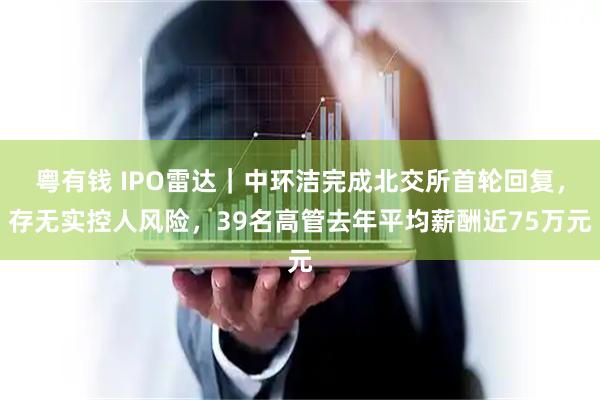 粤有钱 IPO雷达｜中环洁完成北交所首轮回复，存无实控人风险，39名高管去年平均薪酬近75万元