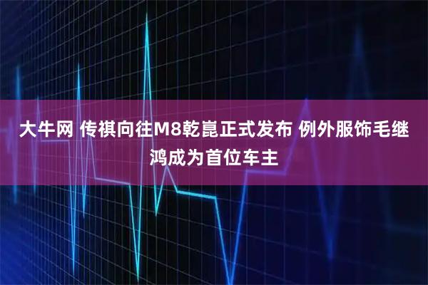 大牛网 传祺向往M8乾崑正式发布 例外服饰毛继鸿成为首位车主