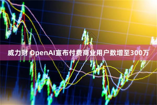 威力财 OpenAI宣布付费商业用户数增至300万