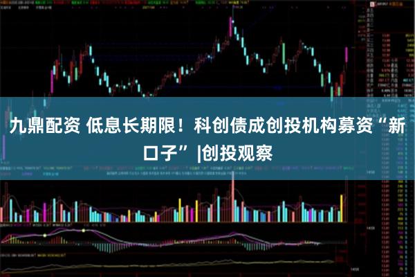九鼎配资 低息长期限！科创债成创投机构募资“新口子” |创投观察