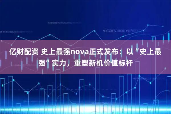 亿财配资 史上最强nova正式发布：以“史上最强”实力，重塑新机价值标杆