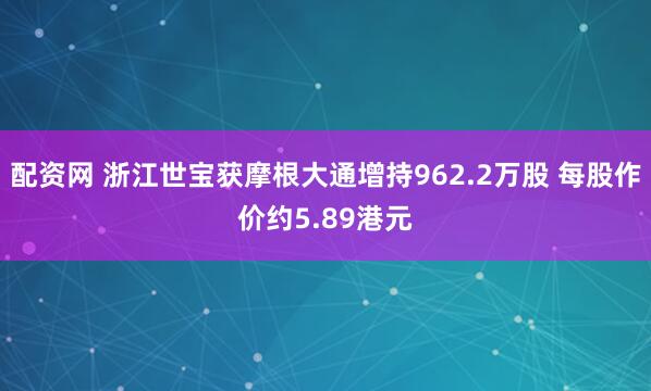 配资网 浙江世宝获摩根大通增持962.2万股 每股作价约5.89港元