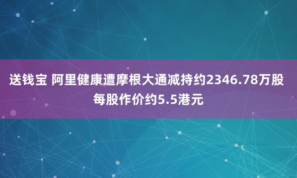 送钱宝 阿里健康遭摩根大通减持约2346.78万股 每股作价约5.5港元