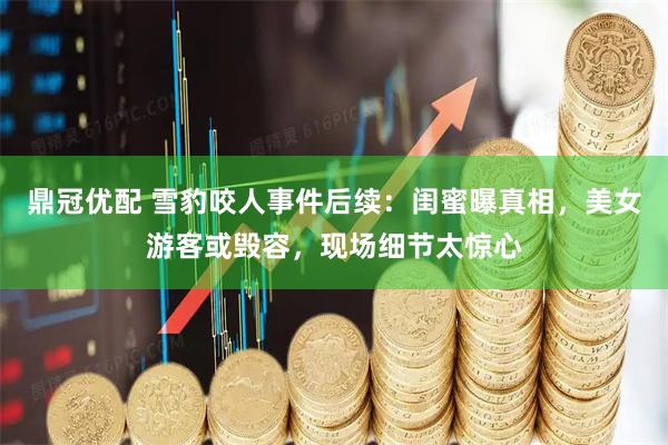 鼎冠优配 雪豹咬人事件后续：闺蜜曝真相，美女游客或毁容，现场细节太惊心