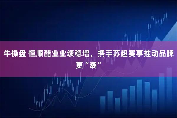 牛操盘 恒顺醋业业绩稳增，携手苏超赛事推动品牌更“潮”